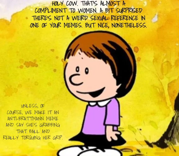 Susie | HOLY COW. THAT'S ALMOST A COMPLIMENT TO WOMEN. A BIT SURPRISED THERE'S NOT A WEIRD SEXUAL REFERENCE IN ONE OF YOUR MEMES. BUT NICE, NONETHEL | image tagged in susie | made w/ Imgflip meme maker