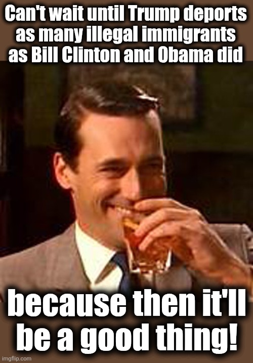 Lib hypocrisy | Can't wait until Trump deports
as many illegal immigrants
as Bill Clinton and 0bama did; because then it'll
be a good thing! | image tagged in jon hamm mad men,memes,illegal immigrants,deportation,democrats,trump derangement syndrome | made w/ Imgflip meme maker