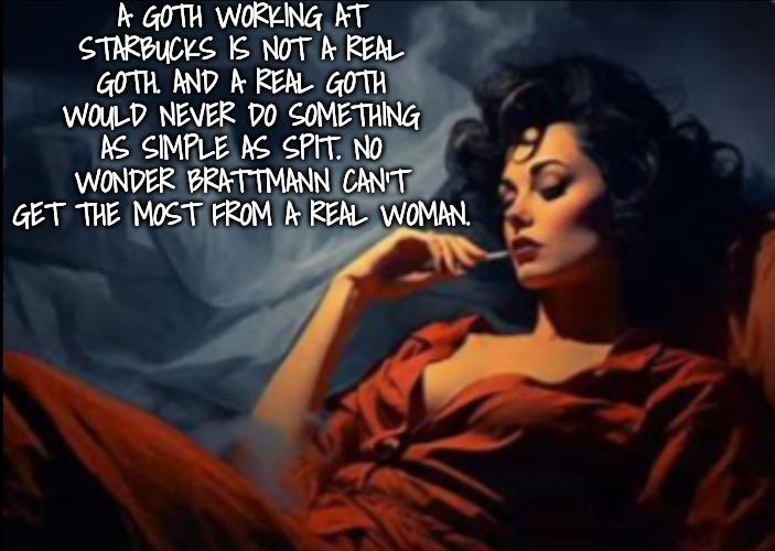 Sexy woman relaxing | A GOTH WORKING AT STARBUCKS IS NOT A REAL GOTH. AND A REAL GOTH WOULD NEVER DO SOMETHING AS SIMPLE AS SPIT. NO WONDER BRATTMANN CAN'T GET TH | image tagged in sexy woman relaxing | made w/ Imgflip meme maker
