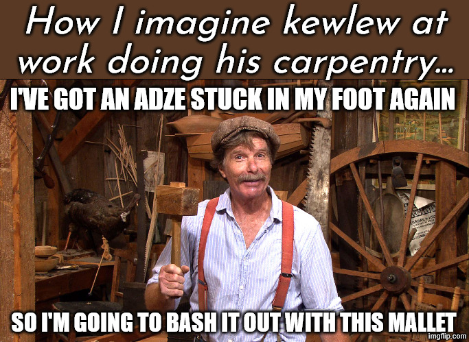 woodworking | I'VE GOT AN ADZE STUCK IN MY FOOT AGAIN SO I'M GOING TO BASH IT OUT WITH THIS MALLET How I imagine kewlew at work doing his carpentry... | image tagged in woodworking | made w/ Imgflip meme maker