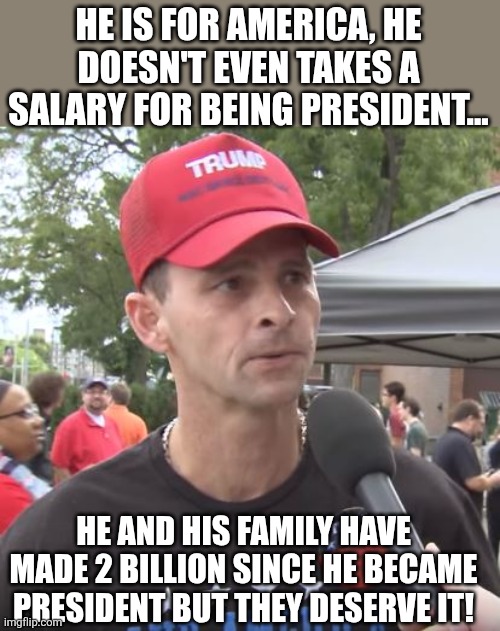 He doesn't even takes a salary | HE IS FOR AMERICA, HE DOESN'T EVEN TAKES A SALARY FOR BEING PRESIDENT... HE AND HIS FAMILY HAVE MADE 2 BILLION SINCE HE BECAME PRESIDENT BUT THEY DESERVE IT! | image tagged in trump supporter,maga,donald trump,trump,nevertrump,conservative | made w/ Imgflip meme maker