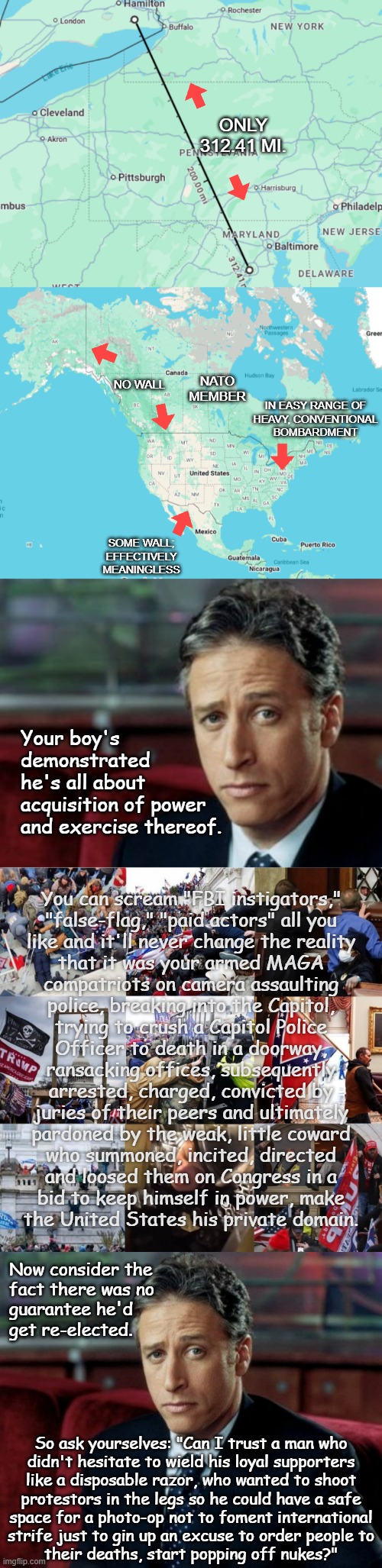 Heya, Trump-cult kids, I've a question for you. | ONLY
312.41 MI. NATO
MEMBER; NO WALL; IN EASY RANGE OF
HEAVY, CONVENTIONAL
BOMBARDMENT; SOME WALL; EFFECTIVELY MEANINGLESS; Your boy's
demonstrated
he's all about
acquisition of power
and exercise thereof. You can scream "FBI instigators,"
"false-flag," "paid actors" all you
like and it'll never change the reality
that it was your armed MAGA
compatriots on camera assaulting
police, breaking into the Capitol,
trying to crush a Capitol Police
Officer to death in a doorway,
ransacking offices, subsequently
arrested, charged, convicted by
juries of their peers and ultimately
pardoned by the weak, little coward
who summoned, incited, directed
and loosed them on Congress in a
bid to keep himself in power, make
the United States his private domain. Now consider the
fact there was no
guarantee he'd
get re-elected. So ask yourselves: "Can I trust a man who
didn't hesitate to wield his loyal supporters
like a disposable razor, who wanted to shoot
protestors in the legs so he could have a safe
space for a photo-op not to foment international
strife just to gin up an excuse to order people to
their deaths, start popping off nukes?" | image tagged in trump unfit unqualified dangerous,wannabe,dictator,neo-hitler,vulnerabilities,think about it | made w/ Imgflip meme maker