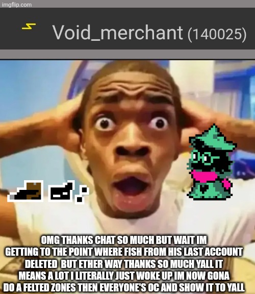 Surprised Black Guy | OMG THANKS CHAT SO MUCH BUT WAIT IM GETTING TO THE POINT WHERE FISH FROM HIS LAST ACCOUNT DELETED  BUT ETHER WAY THANKS SO MUCH YALL IT MEANS A LOT I LITERALLY JUST WOKE UP IM NOW GONA DO A FELTED ZONES THEN EVERYONE'S OC AND SHOW IT TO YALL | image tagged in surprised black guy | made w/ Imgflip meme maker