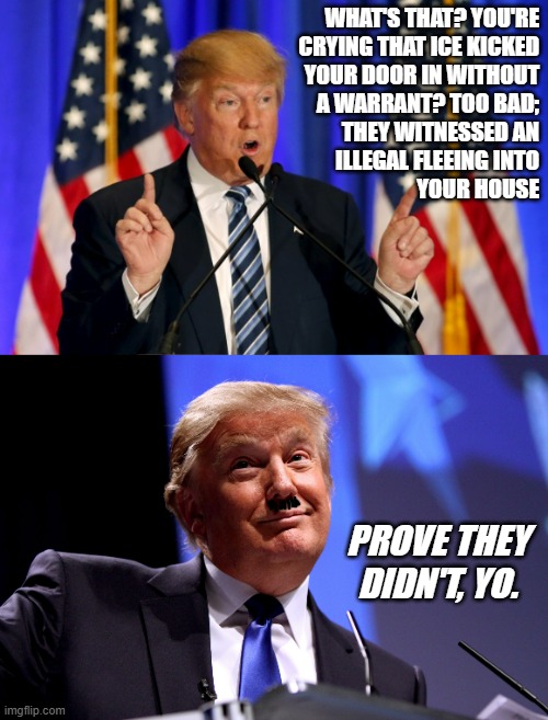 "Life in these United States of Neo-Hitler" *or* "Invest in home security cams (before they're outlawed)." | WHAT'S THAT? YOU'RE
CRYING THAT ICE KICKED
YOUR DOOR IN WITHOUT
A WARRANT? TOO BAD;
THEY WITNESSED AN
ILLEGAL FLEEING INTO
YOUR HOUSE; PROVE THEY
DIDN'T, YO. | image tagged in ice,civil rights abuse,trump unfit unqualified dangerous,neo-hitler,wannabe,gangster | made w/ Imgflip meme maker