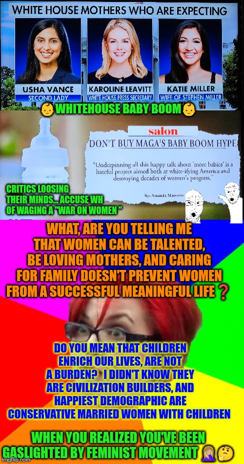 Whitehouse baby boom and when Pro-Family policies are a priority | 👶WHITEHOUSE BABY BOOM👶; CRITICS LOOSING THEIR MINDS... ACCUSE WH OF WAGING A "WAR ON WOMEN "; WHAT, ARE YOU TELLING ME THAT WOMEN CAN BE TALENTED, BE LOVING MOTHERS, AND CARING FOR FAMILY DOESN'T PREVENT WOMEN FROM A SUCCESSFUL MEANINGFUL LIFE❓️; DO YOU MEAN THAT CHILDREN ENRICH OUR LIVES, ARE NOT A BURDEN?   I DIDN'T KNOW THEY ARE CIVILIZATION BUILDERS, AND HAPPIEST DEMOGRAPHIC ARE CONSERVATIVE MARRIED WOMEN WITH CHILDREN; WHEN YOU REALIZED YOU'VE BEEN GASLIGHTED BY FEMINIST MOVEMENT 🤦🏼‍♀️🤔 | image tagged in angry feminist,prolife,family,conservative women,western civilization,happy | made w/ Imgflip meme maker