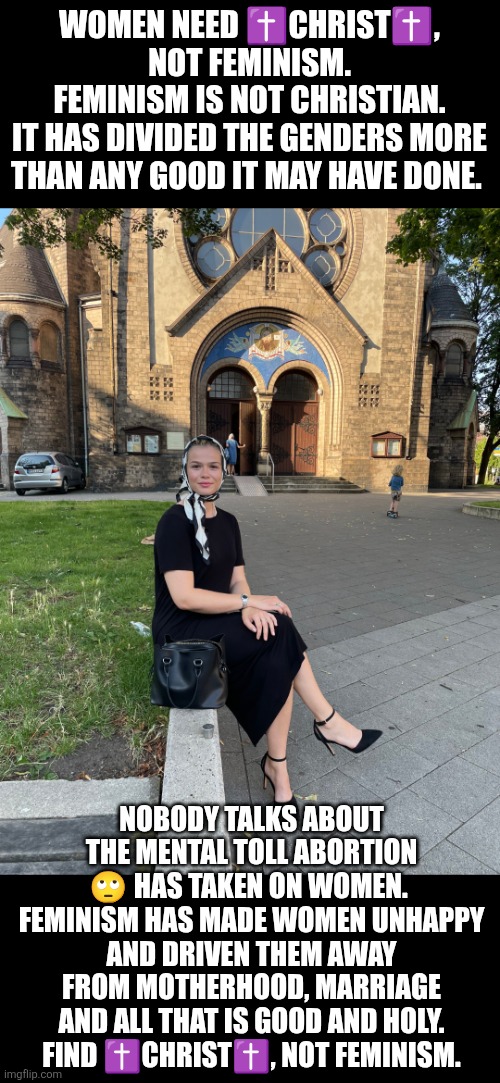 Find Jesus not Feminism | WOMEN NEED ✝️CHRIST✝️,  NOT FEMINISM. 
FEMINISM IS NOT CHRISTIAN.
IT HAS DIVIDED THE GENDERS MORE THAN ANY GOOD IT MAY HAVE DONE. NOBODY TALKS ABOUT THE MENTAL TOLL ABORTION 🙄 HAS TAKEN ON WOMEN. 
FEMINISM HAS MADE WOMEN UNHAPPY AND DRIVEN THEM AWAY FROM MOTHERHOOD, MARRIAGE AND ALL THAT IS GOOD AND HOLY.
FIND ✝️CHRIST✝️, NOT FEMINISM. | image tagged in jesus christ,feminism,abortion,prolife,family,motherhood | made w/ Imgflip meme maker