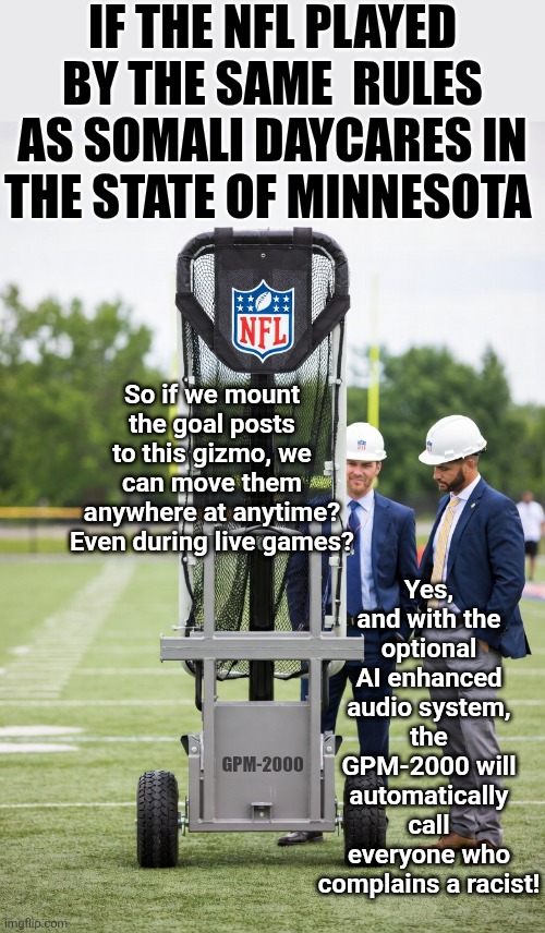 Imaging if cheating in sports became as prevalent as cheating in blue state governments? | IF THE NFL PLAYED BY THE SAME  RULES AS SOMALI DAYCARES IN THE STATE OF MINNESOTA; Yes, and with the optional AI enhanced audio system, the GPM-2000 will automatically call everyone who complains a racist! So if we mount the goal posts to this gizmo, we can move them anywhere at anytime? Even during live games? GPM-2000 | image tagged in cheating,imagine,liberal logic,hypocrisy,sports,crying democrats | made w/ Imgflip meme maker