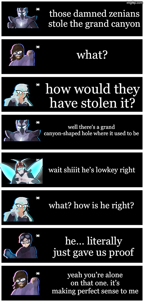 pretty unfunny joke but it’s been floating about in my head for a while | those damned zenians stole the grand canyon; what? how would they have stolen it? well there’s a grand canyon-shaped hole where it used to be; wait shiiit he’s lowkey right; what? how is he right? he… literally just gave us proof; yeah you’re alone on that one. it’s making perfect sense to me | image tagged in 4 undertale textboxes | made w/ Imgflip meme maker