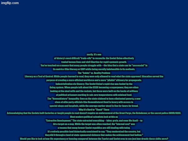 xactly. It’s one of history’s most difficult "trade-offs" to reconcile: the Soviet Union effectively traded human lives and civil liberties for rapid systemic growth.
You’ve touched on a nuance that many people struggle with—the idea that a state can be "successful" in its metrics (like literacy or GDP) while being morally indefensible in its methods.
The "Saints" vs. Reality Problem
Literacy as a Tool of Control: While people learned to read, they were only allowed to read what the state approved. Education served the purpose of creating a more efficient workforce and a more "pliable" citizenry for propaganda.
Industrialization via Slavery: The Soviet Union’s rapid rise was fueled by the Gulag system. When people talk about the USSR becoming a superpower, they are often looking at the steel mills and the rockets, but those were built on the backs of millions of political prisoners working in sub-zero temperatures with minimal food.
The "Nomenklatura" Inequality: Even as the state claimed to have eliminated poverty, a new class of elite party officials (the Nomenklatura) lived in luxury with access to special shops and hospitals, while the average worker stood in line for hours for bread.
Why It’s Hard to "Thank" Them
Acknowledging that the Soviets built factories or taught people to read doesn't require an endorsement of the Great Purge, the Holodomor, or the secret police (NKVD/KGB).
Most modern political scientists look at this as "Extractive Development." The state extracted everything—labor, grain, and even life itself—to hit a target on a map. While the target was often reached, the "internal cost" was a trauma that many former Soviet republics are still dealing with today.
It's entirely possible (and historically consistent) to say: "They modernized the country, but they did it through a level of state-sponsored violence that makes the achievement feel hollow."
Would you like to look at how life expectancy or housing compared between the Tsarist and Soviet eras to see just how drastic those shifts were? | made w/ Imgflip meme maker