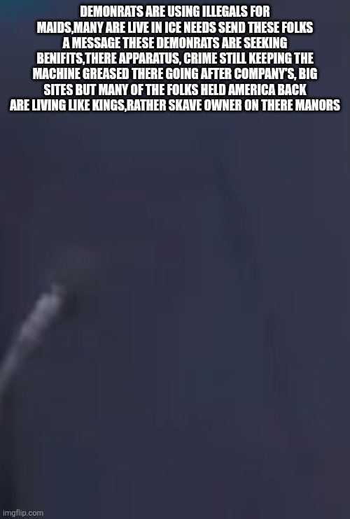 Decoder went overtime ,found the #1 fraudsters are living like kings while mock 80 mil peasant until ICE can visit | DEMONRATS ARE USING ILLEGALS FOR MAIDS,MANY ARE LIVE IN ICE NEEDS SEND THESE FOLKS A MESSAGE THESE DEMONRATS ARE SEEKING BENIFITS,THERE APPARATUS, CRIME STILL KEEPING THE MACHINE GREASED THERE GOING AFTER COMPANY'S, BIG SITES BUT MANY OF THE FOLKS HELD AMERICA BACK ARE LIVING LIKE KINGS,RATHER SKAVE OWNER ON THERE MANORS | image tagged in theygot,slaves,demonrats | made w/ Imgflip meme maker