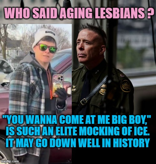 greg bovino | WHO SAID AGING LESBIANS ? "YOU WANNA COME AT ME BIG BOY," 
IS SUCH AN ELITE MOCKING OF ICE.
IT MAY GO DOWN WELL IN HISTORY | image tagged in greg bovino | made w/ Imgflip meme maker
