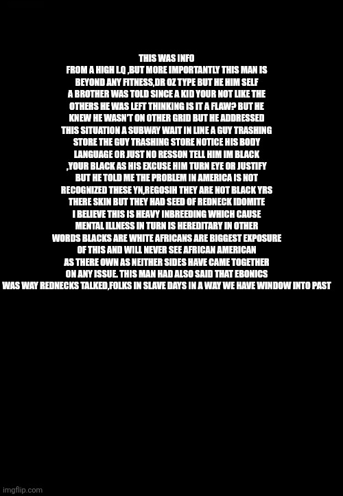 DEMONRATS claim ownership of blacks via slave raping,guilty causing mass mental illness through redneck inbred passing traits | THIS WAS INFO FROM A HIGH I.Q ,BUT MORE IMPORTANTLY THIS MAN IS BEYOND ANY FITNESS,DR OZ TYPE BUT HE HIM SELF A BROTHER WAS TOLD SINCE A KID YOUR NOT LIKE THE OTHERS HE WAS LEFT THINKING IS IT A FLAW? BUT HE KNEW HE WASN'T ON OTHER GRID BUT HE ADDRESSED THIS SITUATION A SUBWAY WAIT IN LINE A GUY TRASHING STORE THE GUY TRASHING STORE NOTICE HIS BODY LANGUAGE OR JUST NO RESSON TELL HIM IM BLACK ,YOUR BLACK AS HIS EXCUSE HIM TURN EYE OR JUSTIFY BUT HE TOLD ME THE PROBLEM IN AMERICA IS NOT RECOGNIZED THESE YN,REGOSIH THEY ARE NOT BLACK YRS THERE SKIN BUT THEY HAD SEED OF REDNECK IDOMITE I BELIEVE THIS IS HEAVY INBREEDING WHICH CAUSE MENTAL ILLNESS IN TURN IS HEREDITARY IN OTHER WORDS BLACKS ARE WHITE AFRICANS ARE BIGGEST EXPOSURE OF THIS AND WILL NEVER SEE AFRICAN AMERICAN AS THERE OWN AS NEITHER SIDES HAVE CAME TOGETHER ON ANY ISSUE. THIS MAN HAD ALSO SAID THAT EBONICS WAS WAY REDNECKS TALKED,FOLKS IN SLAVE DAYS IN A WAY WE HAVE WINDOW INTO PAST | image tagged in wtf,skave | made w/ Imgflip meme maker
