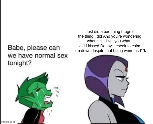 . | Just did a bad thing I regret the thing I did And you're wondering what it is I'll tell you what I did I kissed Danny's cheek to calm him down despite that being weird as f**k | image tagged in babe can we please have normal sex tonight | made w/ Imgflip meme maker