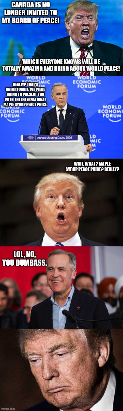 CANADA IS NO LONGER INVITED TO MY BOARD OF PEACE! WHICH EVERYONE KNOWS WILL BE TOTALLY AMAZING AND BRING ABOUT WORLD PEACE! REALLY? THAT'S UNFORTUNATE, WE WERE GOING TO PRESENT YOU WITH THE INTERNATIONAL MAPLE SYRUP PEACE PRICE. WAIT, WHAT? MAPLE SYRUP PEACE PRICE? REALLY? LOL, NO, YOU DUMBASS. | image tagged in angry trump,trump oh face scared surprised stupid,trump sad | made w/ Imgflip meme maker