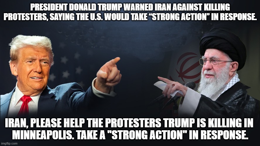 Man fatally shot by federal agents in Minneapolis today is believed to be a U.S. citizen. | PRESIDENT DONALD TRUMP WARNED IRAN AGAINST KILLING

PROTESTERS, SAYING THE U.S. WOULD TAKE “STRONG ACTION” IN RESPONSE. IRAN, PLEASE HELP THE PROTESTERS TRUMP IS KILLING IN 
MINNEAPOLIS. TAKE A "STRONG ACTION" IN RESPONSE. | image tagged in donald trump,killing,protestors,minneapolis,iran | made w/ Imgflip meme maker