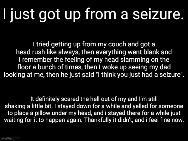Never had this happen to me in my life btw. | I just got up from a seizure. I tried getting up from my couch and got a head rush like always, then everything went blank and I remember the feeling of my head slamming on the floor a bunch of times, then I woke up seeing my dad looking at me, then he just said "I think you just had a seizure". It definitely scared the hell out of my and I'm still shaking a little bit. I stayed down for a while and yelled for someone to place a pillow under my head, and i stayed there for a while just waiting for it to happen again. Thankfully it didn't, and i feel fine now. | made w/ Imgflip meme maker