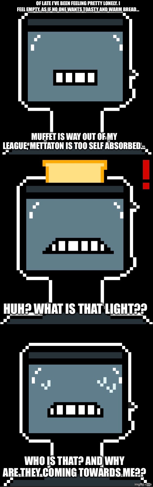 The family expands… | OF LATE I’VE BEEN FEELING PRETTY LONELY. I FEEL EMPTY. AS IF NO ONE WANTS TOASTY AND WARM BREAD…; MUFFET IS WAY OUT OF MY LEAGUE, METTATON IS TOO SELF ABSORBED…; HUH? WHAT IS THAT LIGHT?? WHO IS THAT? AND WHY ARE THEY COMING TOWARDS ME?? | made w/ Imgflip meme maker