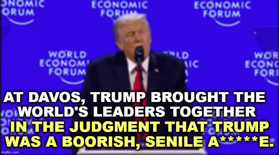 AT DAVOS, TRUMP BROUGHT THE 
WORLD'S LEADERS TOGETHER; IN THE JUDGMENT THAT TRUMP WAS A BOORISH, SENILE A*****E. | image tagged in trump,davos,boorish,senile,insult,jerk | made w/ Imgflip meme maker