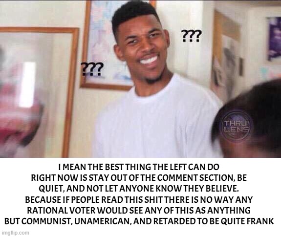 Black guy confused | I MEAN THE BEST THING THE LEFT CAN DO RIGHT NOW IS STAY OUT OF THE COMMENT SECTION, BE QUIET, AND NOT LET ANYONE KNOW THEY BELIEVE. BECAUSE  | image tagged in black guy confused | made w/ Imgflip meme maker