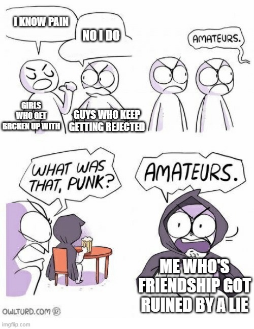 Amateurs | I KNOW PAIN; NO I DO; GIRLS WHO GET BRCKEN UP WITH; GUYS WHO KEEP GETTING REJECTED; ME WHO'S FRIENDSHIP GOT RUINED BY A LIE | image tagged in amateurs | made w/ Imgflip meme maker
