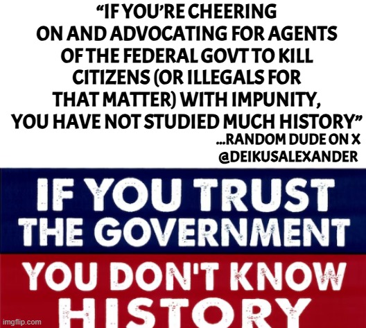 It never ends well | “IF YOU’RE CHEERING ON AND ADVOCATING FOR AGENTS OF THE FEDERAL GOVT TO KILL CITIZENS (OR ILLEGALS FOR THAT MATTER) WITH IMPUNITY, YOU HAVE NOT STUDIED MUCH HISTORY”; ...RANDOM DUDE ON X
@DEIKUSALEXANDER | image tagged in government corruption,evil government,freedom,constitution,america first,deportation | made w/ Imgflip meme maker