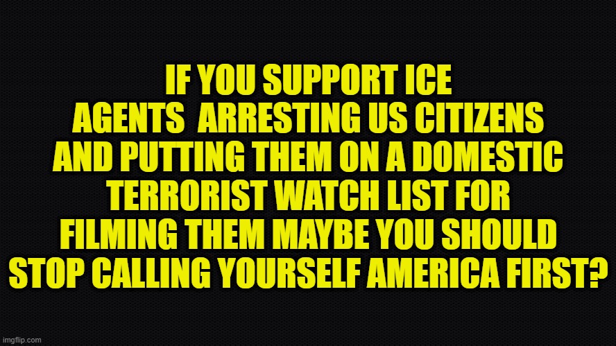 What does America First actually mean if we allow this? | IF YOU SUPPORT ICE AGENTS  ARRESTING US CITIZENS AND PUTTING THEM ON A DOMESTIC TERRORIST WATCH LIST FOR FILMING THEM MAYBE YOU SHOULD STOP CALLING YOURSELF AMERICA FIRST? | image tagged in america first,maga,first amendment,freedom of the press,the constitution,ice | made w/ Imgflip meme maker