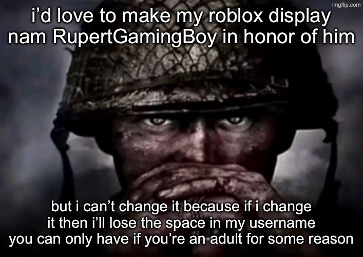 currently my name is “Tugg Speedman” n it was like that before the shitass age verification upd | i’d love to make my roblox display nam RupertGamingBoy in honor of him; but i can’t change it because if i change it then i’ll lose the space in my username you can only have if you’re an adult for some reason | image tagged in solder | made w/ Imgflip meme maker