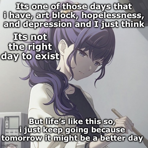 I gotta keep going | Its one of those days that i have, art block, hopelessness, and depression and I just think; Its not the right day to exist; But life’s like this so, i just keep going because tomorrow it might be a better day | image tagged in depression,keep calm | made w/ Imgflip meme maker