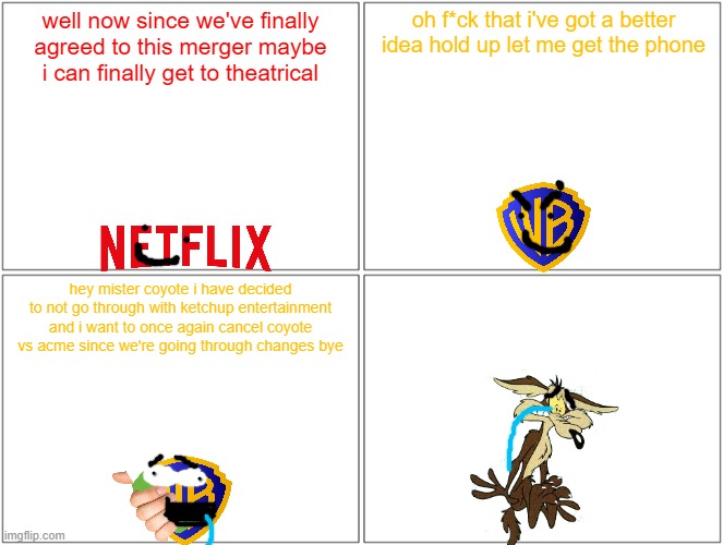 oh yeah i'm predicting it right now it'll totally happen | well now since we've finally agreed to this merger maybe i can finally get to theatrical; oh f*ck that i've got a better idea hold up let me get the phone; hey mister coyote i have decided to not go through with ketchup entertainment and i want to once again cancel coyote vs acme since we're going through changes bye | image tagged in memes,blank comic panel 2x2,prediction,warner bros,netflix,looney tunes | made w/ Imgflip meme maker