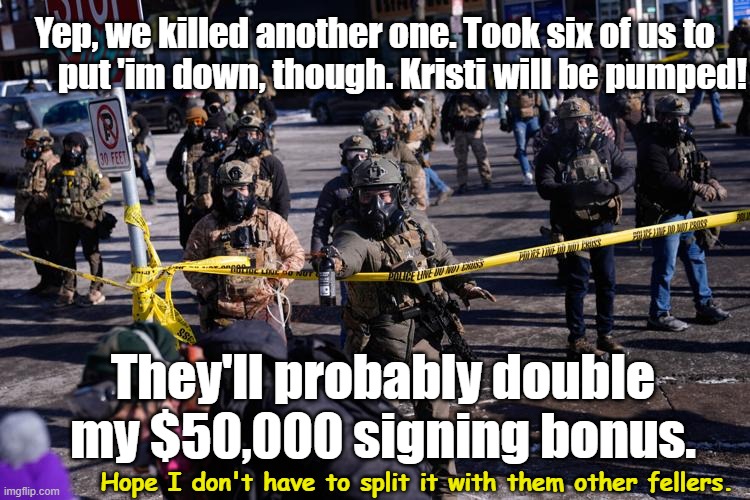 Feds Strike Again in Minneapolis | Yep, we killed another one. Took six of us to         put 'im down, though. Kristi will be pumped! They'll probably double my $50,000 signing bonus. Hope I don't have to split it with them other fellers. | image tagged in maga,fascists,trump protestors,trump is an asshole,donald trump approves,violence is never the answer | made w/ Imgflip meme maker