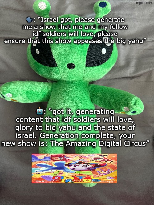 new slander technique unlocked | 🗣️: “Israel gpt, please generate me a show that me and my fellow idf soldiers will love, please ensure that this show appeases the big yahu”; 🤖: “got it, generating content that idf soldiers will love, glory to big yahu and the state of israel. Generation complete, your new show is: The Amazing Digital Circus” | made w/ Imgflip meme maker