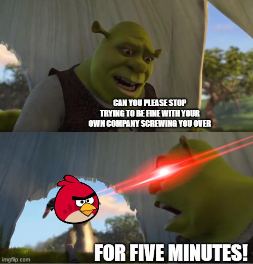 it's just sad seeing how angry birds is just now irrelevant | CAN YOU PLEASE STOP TRYING TO BE FINE WITH YOUR OWN COMPANY SCREWING YOU OVER; FOR FIVE MINUTES! | image tagged in shrek for five minutes,angry birds,irrelevant | made w/ Imgflip meme maker