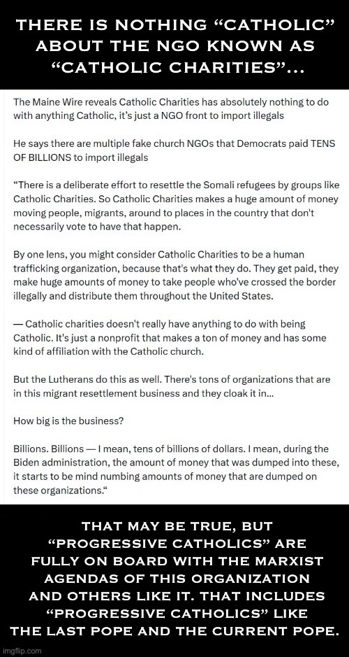 The majority of these organizations are run by Marxists/communists… | THAT MAY BE TRUE, BUT “PROGRESSIVE CATHOLICS” ARE FULLY ON BOARD WITH THE MARXIST AGENDAS OF THIS ORGANIZATION AND OTHERS LIKE IT. THAT INCLUDES “PROGRESSIVE CATHOLICS” LIKE THE LAST POPE AND THE CURRENT POPE. | image tagged in political meme,catholic charities,marxists,not catholic,ngo,illegals | made w/ Imgflip meme maker