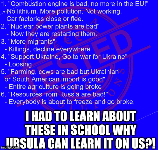 1. "Combustion engine is bad, no more in the EU!"
 - No lithium. More pollution. Not working. 
   Car factories close or flee.
2. "Nuclear power plants are bad"
   - Now they are restarting them.
3. "More migrants"
  - Killings, decline everywhere
4. "Support Ukraine, Go to war for Ukraine"
  - Loosing
5. "Farming, cows are bad but Ukrainian 
  or South American import is good"
  - Entire agriculture is going broke
6. "Resources from Russia are bad!"
  - Everybody is about to freeze and go broke. I HAD TO LEARN ABOUT THESE IN SCHOOL WHY URSULA CAN LEARN IT ON US?! | made w/ Imgflip meme maker