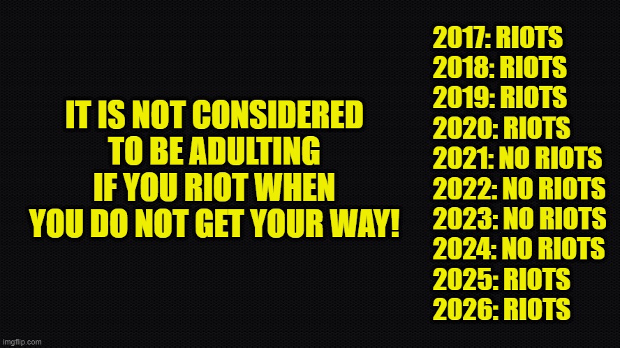 Adulting! Not everyone is capable | 2017: RIOTS
2018: RIOTS
2019: RIOTS
2020: RIOTS
2021: NO RIOTS
2022: NO RIOTS
2023: NO RIOTS
2024: NO RIOTS
2025: RIOTS
2026: RIOTS; IT IS NOT CONSIDERED TO BE ADULTING IF YOU RIOT WHEN YOU DO NOT GET YOUR WAY! | image tagged in adulting,riots,protest,america first,maga,donald trump | made w/ Imgflip meme maker