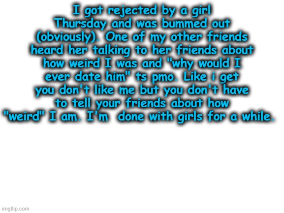 ??? | I got rejected by a girl Thursday and was bummed out (obviously). One of my other friends heard her talking to her friends about how weird I was and "why would I ever date him" ts pmo. Like i get you don't like me but you don't have to tell your friends about how "weird" I am. I'm  done with girls for a while. | image tagged in blank white template | made w/ Imgflip meme maker