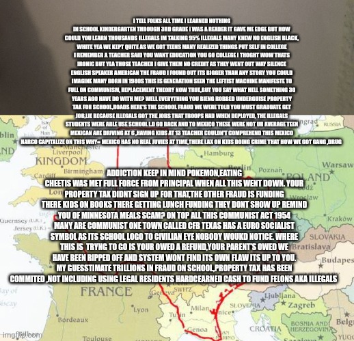 Minnesota fraud is pennys compared to fraud commited upon you,Teachers the new scumbags of America | I TELL FOLKS ALL TIME I LEARNED NOTHING IN SCHOOL KINDERGARTEN THROUGH 3RD GRADE I WAS A READER IT GAVE ME EDGE BUT HOW COULD YOU LEARN THOUSANDS ILLEGALS IM TALKING 95% ILLEGALS MANY KNEW NO ENGLISH BLACK, WHITE YEA WE KEPT QUITE AS WE GOT TEENS MANY REALIZED THINGS PUT SELF IN COLLEGE I REMEMBER A TEACHER SAID YOU WANT EDUCATION YOU GO COLLEGE I THOGHT WOW THATS IRONIC BUT YEA THOSE TEACHER I GIVE THEM NO CREDIT AS THEY WENT OUT WAY SILENCE ENGLISH SPEAKER AMERICAN THE FRAUD I FOUND OUT ITS BIGGER THAN ANY STORY YOU COULD IMAGINE MANY BORN IN 1980S THIS IS GENERATION SEEN THE LEFTIST MACHINE MANIFESTE TO FULL ON COMMUNISM, REPLACEMENT THEORY NOW TRUE,BUT YOU SAY WHAT HELL SOMETHING 30 YEARS AGO HAVE DO WITH ME? WELL EVERYTHING YOU BIENG ROBBED UNDERGUISE PROPERTY TAX FOR SCHOOL,ROADS HERE'S THE SCHOOL FRAUD WE WERE TOLD YOU MUST GRADUATE GET JOB,LIE BECAUSE ILLEGALS GOT THE JOBS THAT TROOPS HAD WHEN DEPLOYED, THE ILLEGALS STUDENTS WERE ABLE USE SCHOOL I.D GO BACK AND TO MEXICO THESE WERE NOT UR AVERAGE TEEN MEXICAN ARE DRIVING AT 6 ,HAVING KIDS AT 13 TEACHER COULDN'T COMPREHEND THIS MEXICO NARCO CAPITALIZE ON THIS WHY= MEXICO HAS NO REAL JUVIES AT TIME,THERE LAX ON KIDS DOING CRIME THAT HOW WE GOT GANG ,DRUG; ADDICTION KEEP IN MIND POKEMON,EATING CHEETIS WAS MET FULL FORCE FROM PRINCIPAL WHEN ALL THIS WENT DOWN. YOUR PROPERTY TAX DIDNT SIGN UP FOR THAT,THE OTHER FRAUD IS FUNDING THERE KIDS ON BOOKS THERE GETTING LUNCH FUNDING THEY DONT SHOW UP REMIND YOU OF MINNESOTA MEALS SCAM? ON TOP ALL THIS COMMUNIST ACT 1954 MANY ARE COMMUNIST ONE TOWN CALLED CFB TEXAS HAS A EURO SOCIALIST SYMBOL AS ITS SCHOOL LOGO TO CIVILIAN EYE NOBODY WOUKD NOTICE. WHERE THIS IS  TRYNG TO GO IS YOUR OWED A REFUND,YOUR PARENT'S OWED WE HAVE BEEN RIPPED OFF AND SYSTEM WONT FIND ITS OWN FLAW ITS UP TO YOU. MY GUESSTIMATE TRILLIONS IN FRAUD ON SCHOOL,PROPERTY TAX HAS BEEN COMMITED ,NOT INCLUDING USING LEGAL RESIDENTS HARDCEARNED CASH TO FUND FELONS AKA ILLEGALS | image tagged in svum,fraud | made w/ Imgflip meme maker