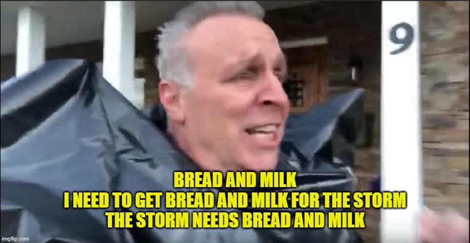 BREAD AND MILK
I NEED TO GET BREAD AND MILK FOR THE STORM
THE STORM NEEDS BREAD AND MILK | made w/ Imgflip meme maker