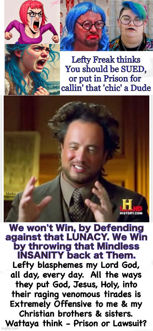 Gotta go on the offensive | Lefty Freak thinks
You should be SUED,
or put in Prison for 
callin' that 'chic' a Dude; Marko; We won't Win, by Defending
against that LUNACY. We Win
by throwing that Mindless
INSANITY back at Them. Lefty blasphemes my Lord God,
all day, every day.  All the ways
they put God, Jesus, Holy, into
their raging venomous tirades is
Extremely Offensive to me & my
Christian brothers & sisters.
Wattaya think - Prison or Lawsuit? | image tagged in memes,mindless idiots vote dem,dems r mindless idiots,dumbocrats have poison brain rot,progressives fjb voters gotohell | made w/ Imgflip meme maker