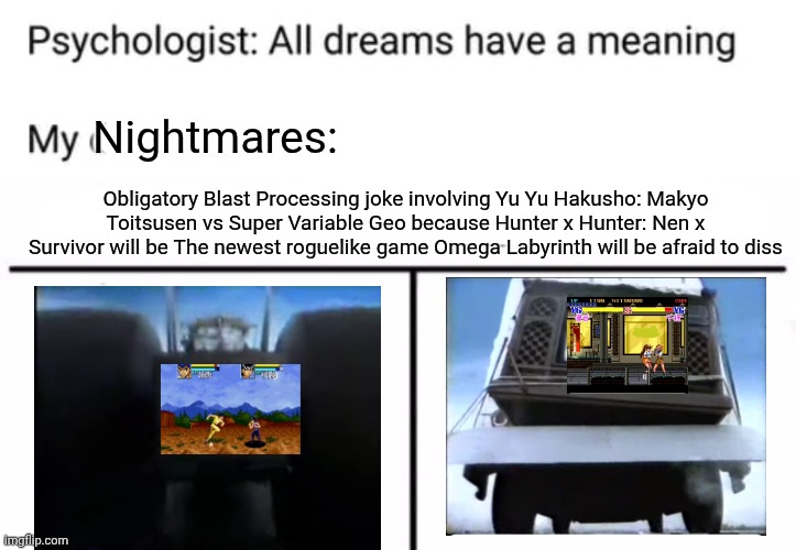 Nightmares:; Obligatory Blast Processing joke involving Yu Yu Hakusho: Makyo Toitsusen vs Super Variable Geo because Hunter x Hunter: Nen x Survivor will be The newest roguelike game Omega Labyrinth will be afraid to diss | image tagged in psychologist all dreams have a meaning,who would win,yu yu hakusho,top 10 rappers eminem was too afraid to diss,console wars | made w/ Imgflip meme maker