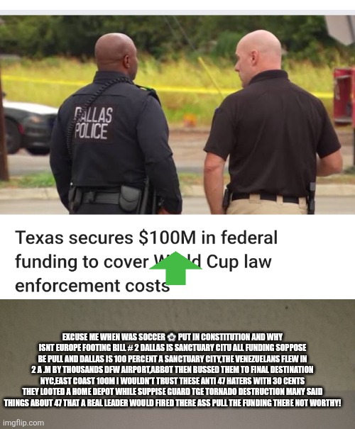 A sport America hates, a anti orange town,thieving badges and 100 million dollars = not in constitution Europe you pay bill | EXCUSE ME WHEN WAS SOCCER ⚽️ PUT IN CONSTITUTION AND WHY ISNT EUROPE FOOTING BILL # 2 DALLAS IS SANCTUARY CITU ALL FUNDING SOPPOSE BE PULL AND DALLAS IS 100 PERCENT A SANCTUARY CITY,THE VENEZUELANS FLEW IN 2 A .M BY THOUSANDS DFW AIRPORT,ABBOT THEN BUSSED THEM TO FINAL DESTINATION NYC,EAST COAST 100M I WOULDN'T TRUST THESE ANTI 47 HATERS WITH 30 CENTS THEY LOOTED A HOME DEPOT WHILE SUPPISE GUARD TGE TORNADO DESTRUCTION MANY SAID THINGS ABOUT 47 THAT A REAL LEADER WOULD FIRED THERE ASS PULL THE FUNDING THERE NOT WORTHY! | image tagged in gtfo,thieves | made w/ Imgflip meme maker