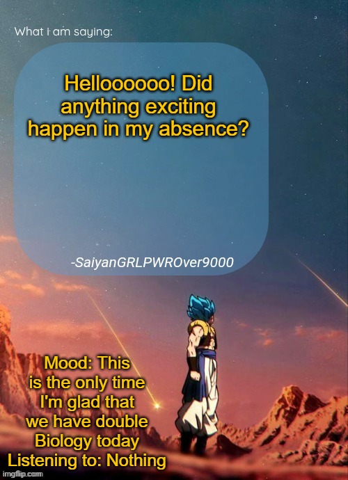SayianGRLPWROver9000's NEW Announcement page | Helloooooo! Did anything exciting happen in my absence? Mood: This is the only time I'm glad that we have double Biology today
Listening to: Nothing | image tagged in sayiangrlpwrover9000's new announcement page | made w/ Imgflip meme maker