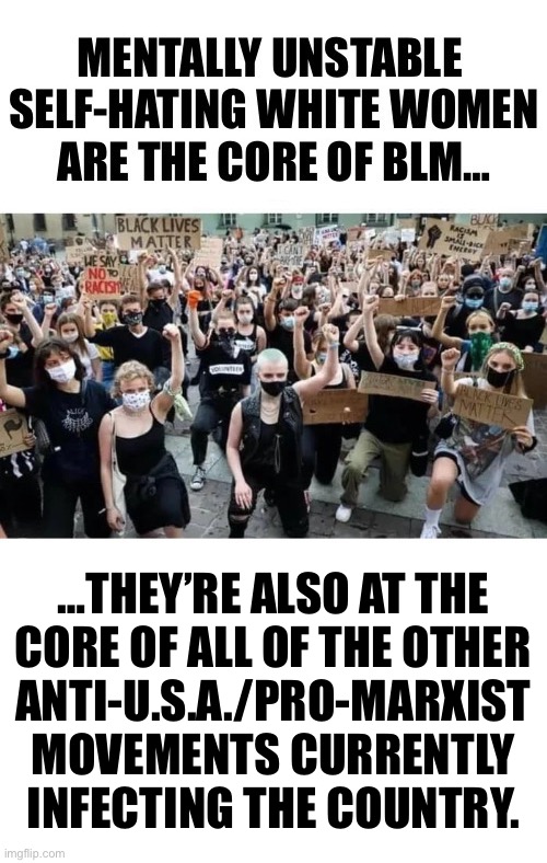 They’re always in the middle of everything… | …THEY’RE ALSO AT THE 
CORE OF ALL OF THE OTHER 
ANTI-U.S.A./PRO-MARXIST 
MOVEMENTS CURRENTLY 
INFECTING THE COUNTRY. | image tagged in political meme,leftist white women,marxists,at the core,anti america,mentally unstable | made w/ Imgflip meme maker