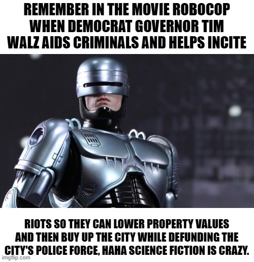 Robocop | REMEMBER IN THE MOVIE ROBOCOP WHEN DEMOCRAT GOVERNOR TIM WALZ AIDS CRIMINALS AND HELPS INCITE; RIOTS SO THEY CAN LOWER PROPERTY VALUES AND THEN BUY UP THE CITY WHILE DEFUNDING THE CITY'S POLICE FORCE, HAHA SCIENCE FICTION IS CRAZY. | image tagged in robocop,democrats,governor,criminals,minnesota,police | made w/ Imgflip meme maker