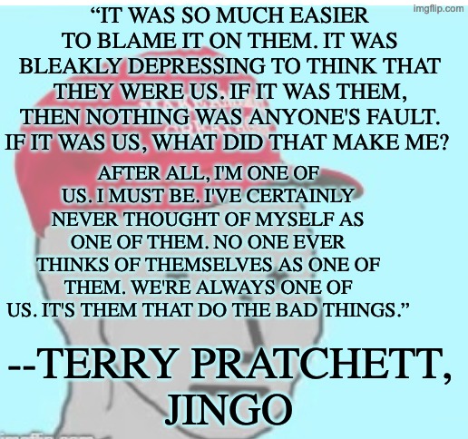 The problem with our tribal chimp brain | “IT WAS SO MUCH EASIER TO BLAME IT ON THEM. IT WAS BLEAKLY DEPRESSING TO THINK THAT THEY WERE US. IF IT WAS THEM, THEN NOTHING WAS ANYONE'S FAULT. IF IT WAS US, WHAT DID THAT MAKE ME? AFTER ALL, I'M ONE OF US. I MUST BE. I'VE CERTAINLY NEVER THOUGHT OF MYSELF AS ONE OF THEM. NO ONE EVER THINKS OF THEMSELVES AS ONE OF THEM. WE'RE ALWAYS ONE OF US. IT'S THEM THAT DO THE BAD THINGS.”; --TERRY PRATCHETT,
JINGO | image tagged in jingoism,nationalism,idiocracy,tribalism,tragedy,famous quotes | made w/ Imgflip meme maker