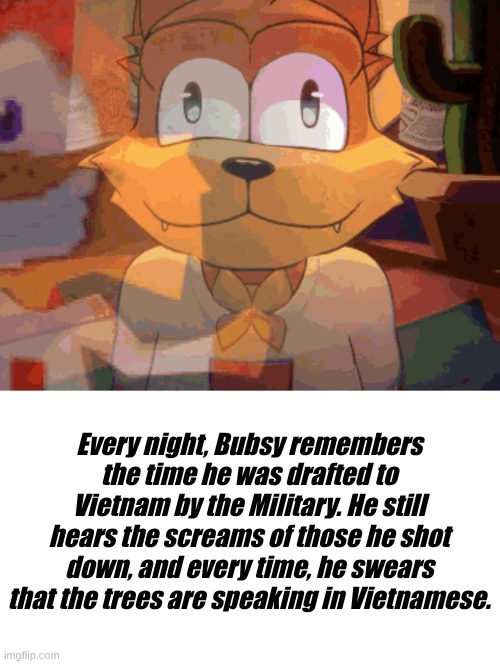 Bubsy's time in the military | Every night, Bubsy remembers the time he was drafted to Vietnam by the Military. He still hears the screams of those he shot down, and every time, he swears that the trees are speaking in Vietnamese. | image tagged in vietnam,bubsy,trauma,flashback | made w/ Imgflip meme maker