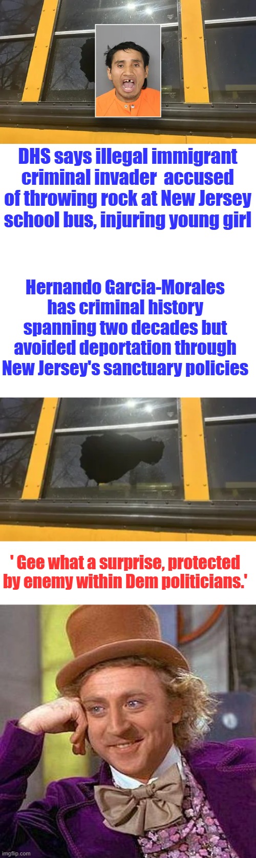 He's  just a nice New Jersey dad | DHS says illegal immigrant criminal invader  accused of throwing rock at New Jersey school bus, injuring young girl; Hernando Garcia-Morales has criminal history spanning two decades but avoided deportation through New Jersey's sanctuary policies; ' Gee what a surprise, protected by enemy within Dem politicians.' | image tagged in memes,creepy condescending wonka | made w/ Imgflip meme maker