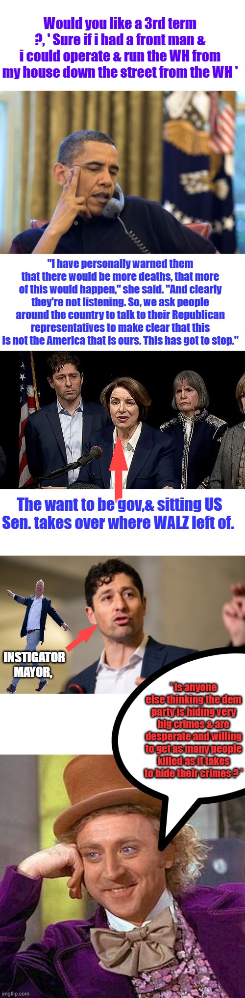 If you' haven't guessed Biden was his front man. | Would you like a 3rd term ?, ' Sure if i had a front man & i could operate & run the WH from my house down the street from the WH '; "I have personally warned them that there would be more deaths, that more of this would happen," she said. "And clearly they're not listening. So, we ask people around the country to talk to their Republican representatives to make clear that this is not the America that is ours. This has got to stop."; The want to be gov,& sitting US Sen. takes over where WALZ left of. INSTIGATOR MAYOR, ' Is anyone else thinking the dem party is hiding very big crimes & are desperate and willing to get as many people killed as it takes to hide their crimes ? ' | image tagged in memes,no i can't obama,creepy condescending wonka | made w/ Imgflip meme maker