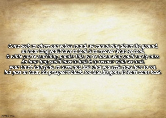 Old Letter | Come seek us where our voices sound, we cannot sing above the ground,

an hour long you'll have to look & to recover what we took,
& while you're searching, ponder this; we've taken what you'll sorely miss.

An hour long you'll have to look & to recover what we took,
your time's half-gone, so tarry not, lest what you seek stays here to rot,

but past an hour, the prospect's black, too late, it's gone, it won't come back. | image tagged in old letter | made w/ Imgflip meme maker