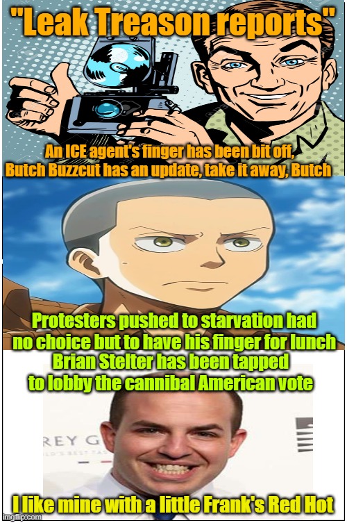 Leak Treason reporting on "fingergate" | "Leak Treason reports"; An ICE agent's finger has been bit off, Butch Buzzcut has an update, take it away, Butch; Protesters pushed to starvation had no choice but to have his finger for lunch; Brian Stelter has been tapped to lobby the cannibal American vote; I like mine with a little Frank's Red Hot | image tagged in hunger,cannibalism,fake news,breaking news,maga | made w/ Imgflip meme maker